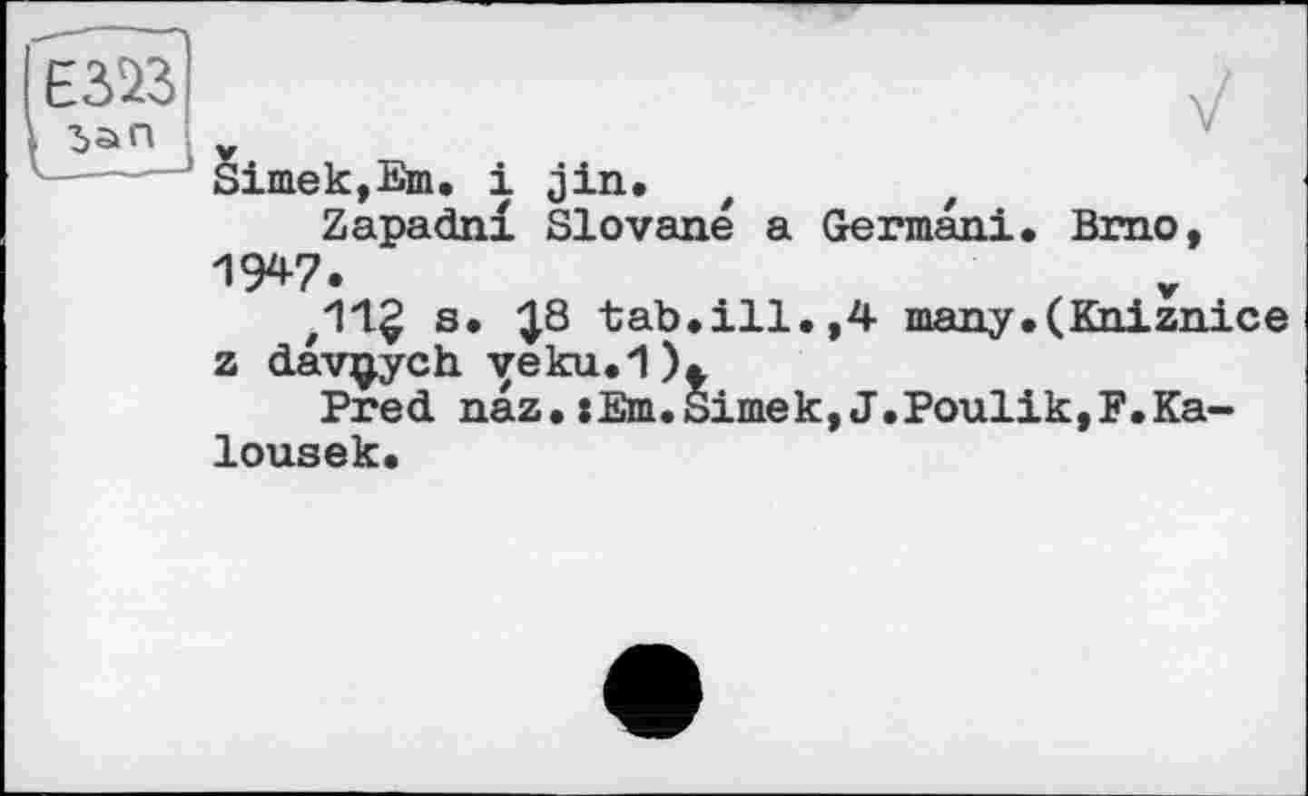 ﻿Simek,Em. і jin.
Zapadnl Slovene a German!. Brno, IW.	r
s. ^8 tab.ill.,4 many.(Kniznice z davijych. veku.1).
Pred naz. xEm.Simek, J.Poulik,F.Ka-lousek.